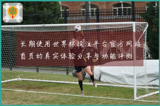 长期使用世界杯投注平台官方网站首页的真实体验分享与功能评测