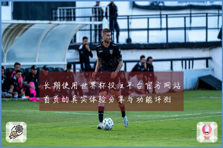 长期使用世界杯投注平台官方网站首页的真实体验分享与功能评测